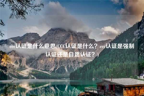 ccc認(rèn)證是什么意思(CCC認(rèn)證是什么？ccc認(rèn)證是強(qiáng)制認(rèn)證還是自愿認(rèn)證？)