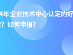 2024年企業(yè)技術(shù)中心認(rèn)定的好處有哪些？如何申報？